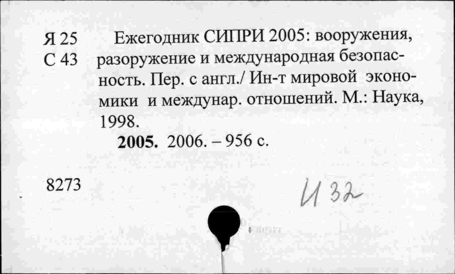 ﻿Я 25
С 43
Ежегодник СИПРИ 2005: вооружения, разоружение и международная безопасность. Пер. с англ./ Ин-т мировой экономики и междунар. отношений. М.: Наука, 1998.
2005. 2006.-956 с.
8273